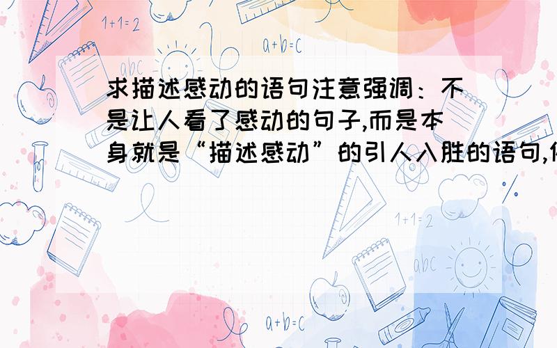 求描述感动的语句注意强调：不是让人看了感动的句子,而是本身就是“描述感动”的引人入胜的语句,例如感动是什么,为什么,诸如此类,比喻象征都无所谓.诗句、歌词、古文,出处随便,优美