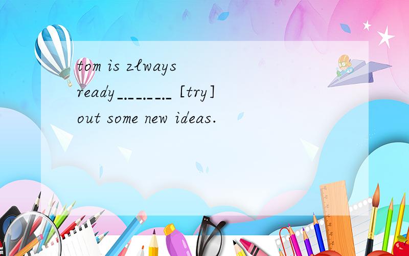 tom is zlways ready﹎﹎﹎ [try]out some new ideas.