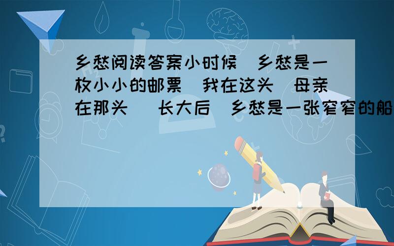 乡愁阅读答案小时候／乡愁是一枚小小的邮票／我在这头／母亲在那头   长大后／乡愁是一张窄窄的船票／我在这头／新娘在那头   后来啊／乡愁是一方矮矮的坟墓／我在外头／母亲在里头