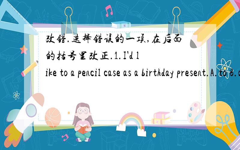 改错.选择错误的一项,在后面的括号里改正.1.I'd like to a pencil case as a birthday present.A.to B.as C.a D.present （）2.It's the forth of October today.A.It's B.the C.forth D.of （）3.——Wat date is it ——It's on the second