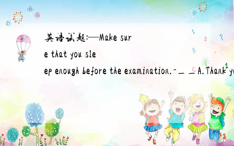 英语试题:—Make sure that you sleep enough before the examination.-__A.Thank you for doing that.B.Take it easy,please C.I will not D.YOu cant be too careful.