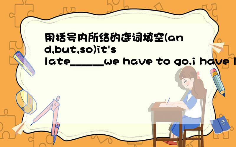 用括号内所给的连词填空(and,but,so)it's late______we have to go.i have lots of money___i don't feel happy.the girl is lovely_____clever.the girl is not beautiful______we all like heri tell him a story _________he likes it very much