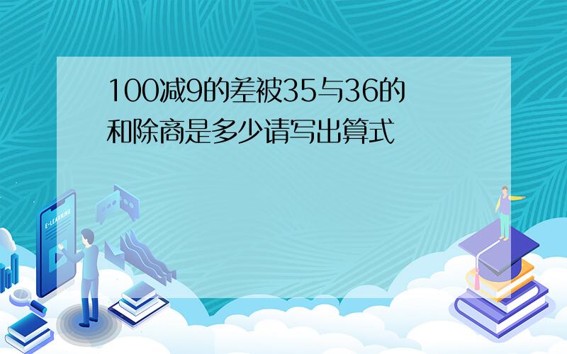 100减9的差被35与36的和除商是多少请写出算式