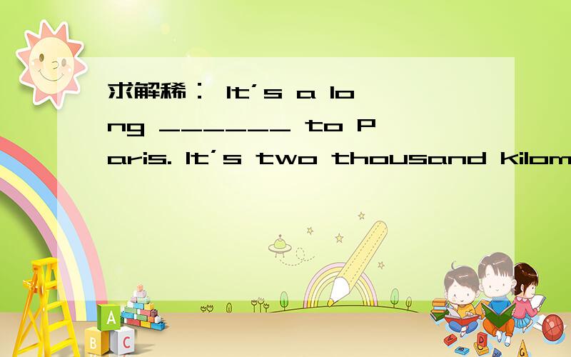 求解稀： It’s a long ______ to Paris. It’s two thousand kilometers. A. streetB. road C. way D. end