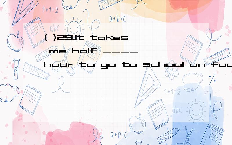 ( )29.It takes me half ____ hour to go to school on foot.A.a B.an C.the D./