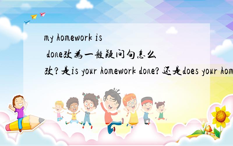 my homework is done改为一般疑问句怎么改?是is your homework done?还是does your homework be done?还是两个都可以?