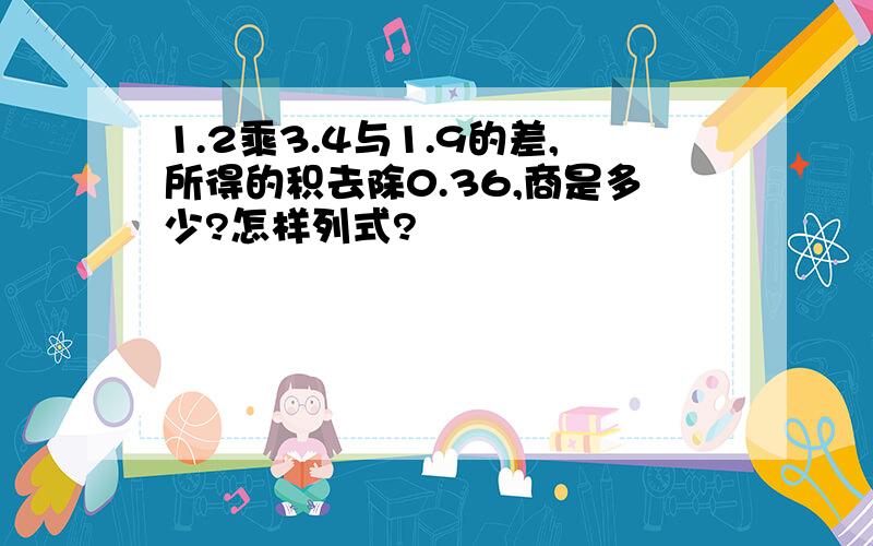 1.2乘3.4与1.9的差,所得的积去除0.36,商是多少?怎样列式?