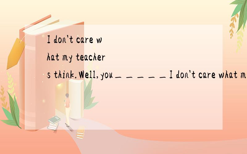 I don't care what my teachers think.Well,you_____I don't care what my teachers think.Well,you_____A could B would C should (32)