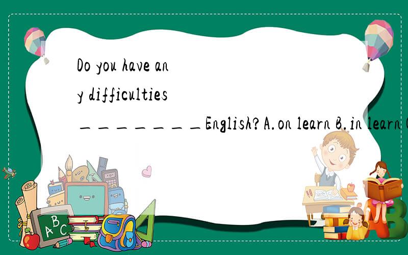 Do you have any difficulties_______English?A.on learn B.in learn C.on learning D.in learningwhy？