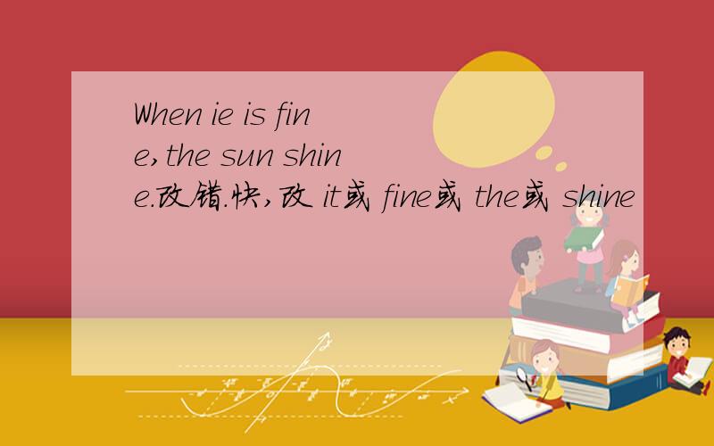 When ie is fine,the sun shine.改错.快,改 it或 fine或 the或 shine