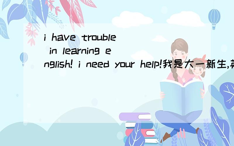 i have trouble in learning english! i need your help!我是大一新生,英语是我的专业,因为我真的很喜欢它我初中英语很好得过希望英语的三等奖,是年纪前几,班里的课代表 英语的基础和底子是有的.可是