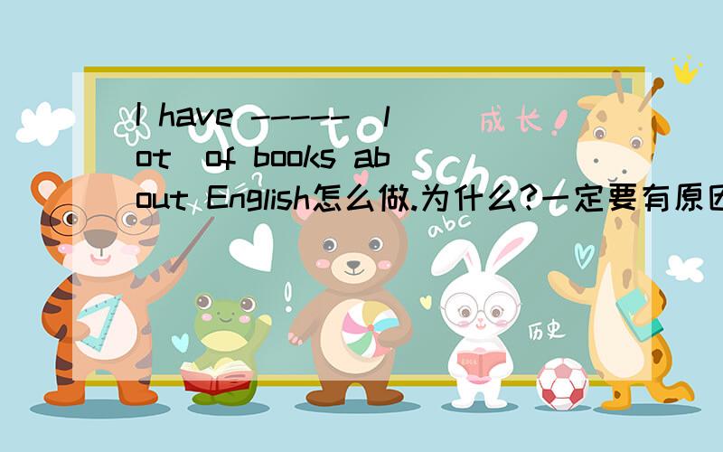 I have -----(lot)of books about English怎么做.为什么?一定要有原因.