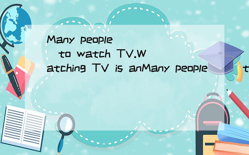 Many people （ ）to watch TV.Watching TV is anMany people （ ）to watch TV.Watching TV is an important（ ）of our life.TV can bring the （ ）nearer to us.Some people say TV（ ）us to make our world smaller thanbefore.Perhaps they are（ ）