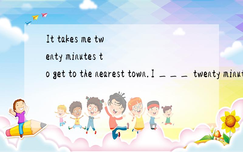 It takes me twenty minutes to get to the nearest town.I ___ twenty minutes ___ to the nearest town