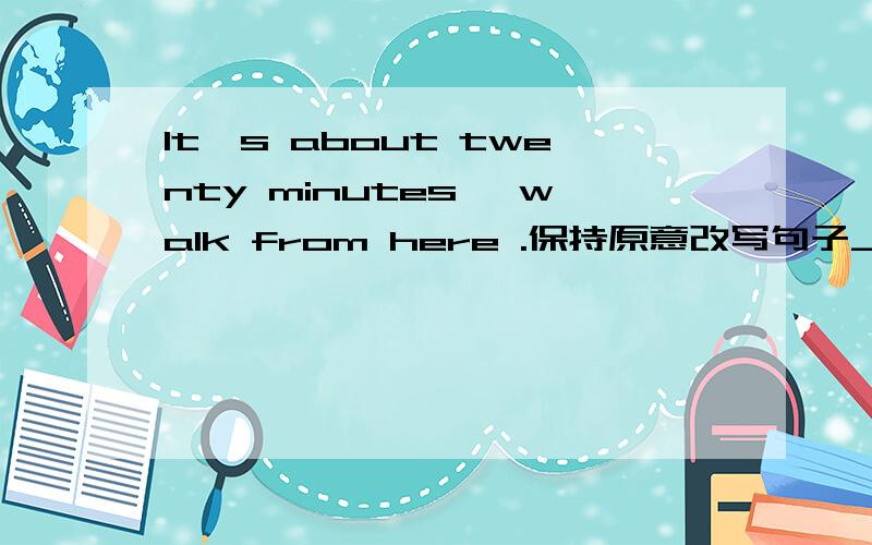 It's about twenty minutes' walk from here .保持原意改写句子_________about twenty minutes___________there from here__________.