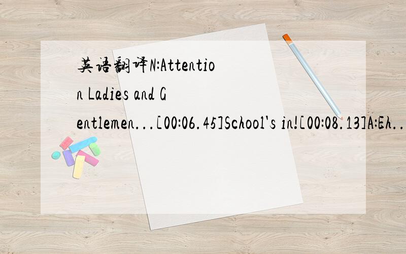 英语翻译N:Attention Ladies and Gentlemen...[00:06.45]School's in![00:08.13]A:Eh...Shut up [00:09.03]N:Time to teach you a little somethin bro [00:10.53]A:heh heh ya right [00:11.42]N:What?Whats this you say?[00:12.31]A:Just back off dawg,she want