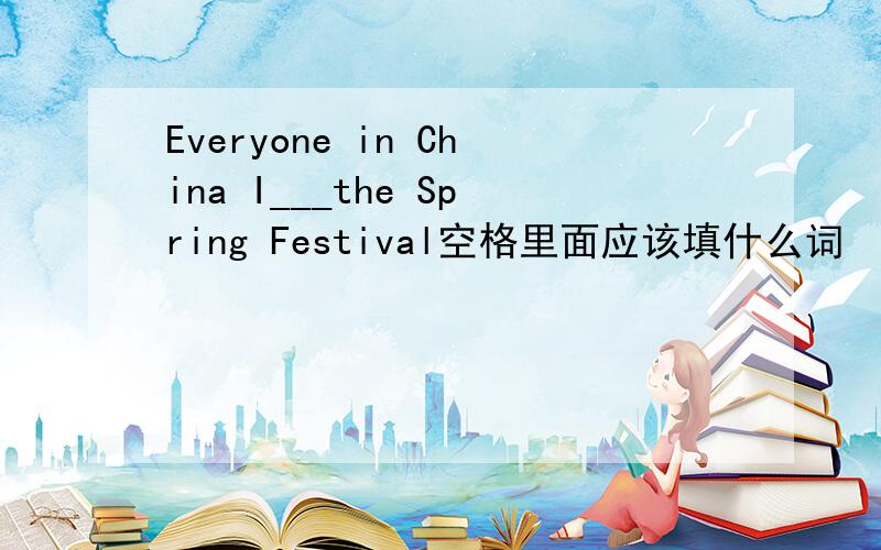 Everyone in China I___the Spring Festival空格里面应该填什么词