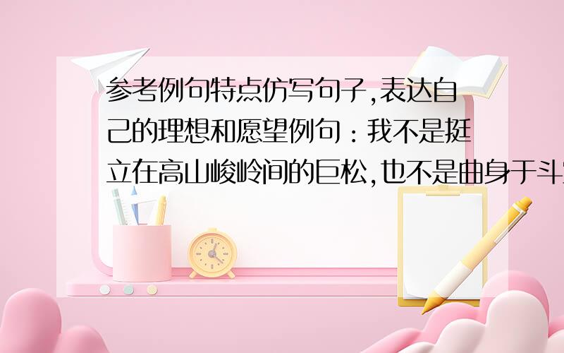 参考例句特点仿写句子,表达自己的理想和愿望例句：我不是挺立在高山峻岭间的巨松,也不是曲身于斗室的盆景,而是辽阔草原上的一棵小草——为祖国的河山添上一笔绿意