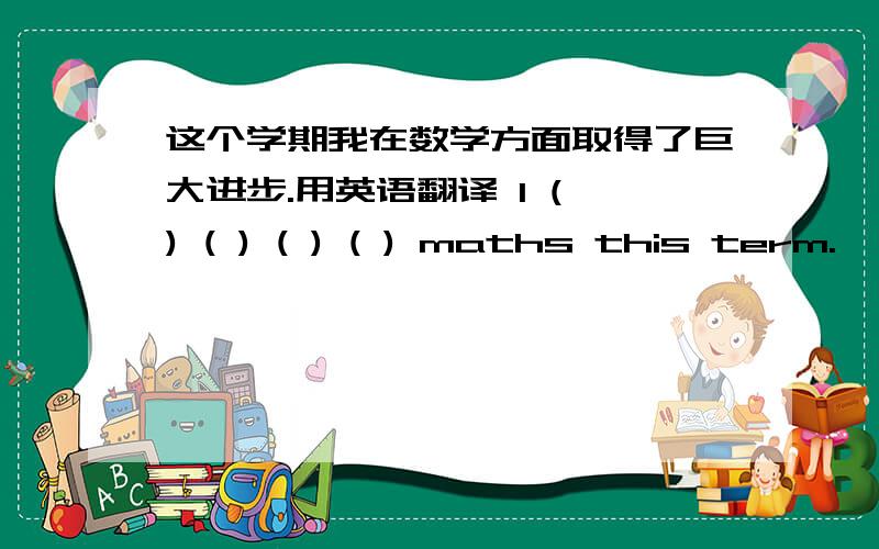 这个学期我在数学方面取得了巨大进步.用英语翻译 I ( ) ( ) ( ) ( ) maths this term.