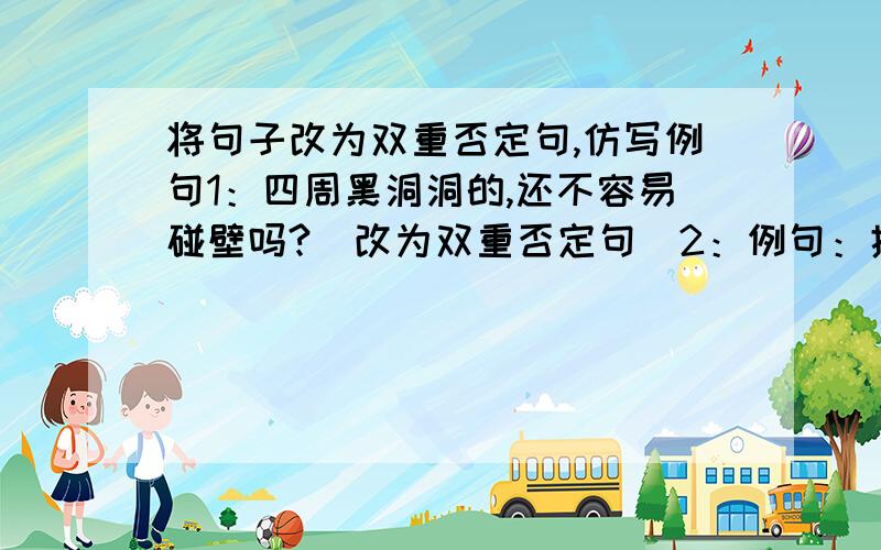 将句子改为双重否定句,仿写例句1：四周黑洞洞的,还不容易碰壁吗?（改为双重否定句）2：例句：护士犹如天使,捧出自己的爱心,温暖了每个病人.（以不同的的职业开头,再写出两句与例句相