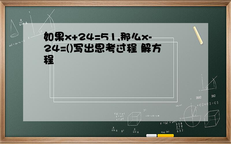 如果x+24=51,那么x-24=()写出思考过程 解方程