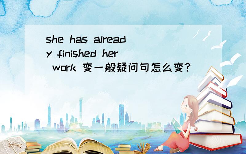 she has already finished her work 变一般疑问句怎么变?