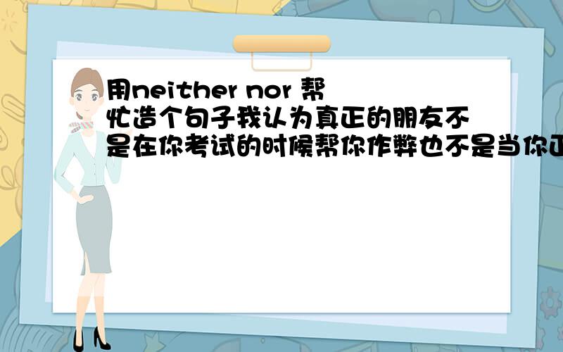 用neither nor 帮忙造个句子我认为真正的朋友不是在你考试的时候帮你作弊也不是当你正准备学习的时候叫你去玩游戏,而是在考试即将到来的时候提醒你要复习好功课、在你在玩游戏的时候劝