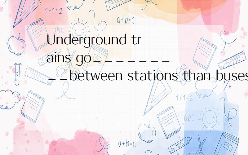 Underground trains go_________between stations than buses.(quick)