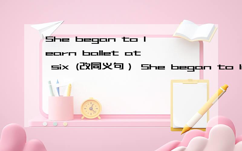 She began to learn ballet at six (改同义句） She began to learn ballet （）（）（）six.