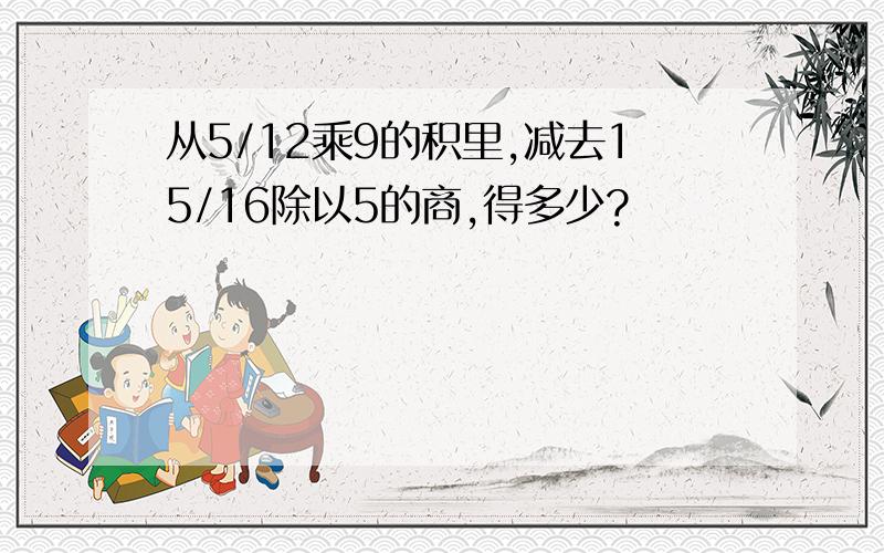 从5/12乘9的积里,减去15/16除以5的商,得多少?