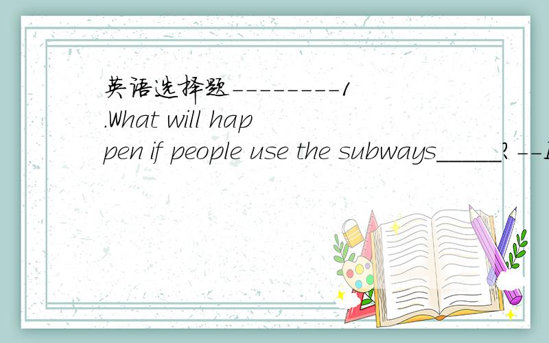 英语选择题--------1.What will happen if people use the subways_____?--I think our city will become_________ crowded.A.less,less B.more ,more C.more ,less D.often ,much2.I think there will be_______pollution in the future.----That will be good fo