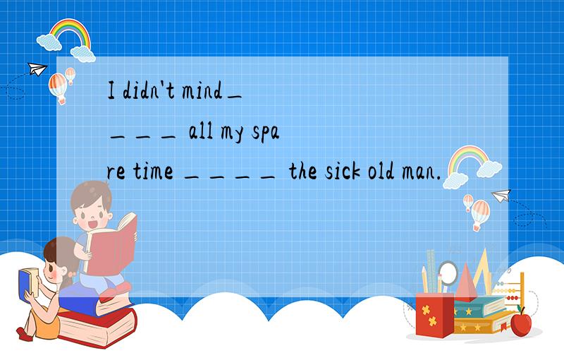 I didn't mind____ all my spare time ____ the sick old man.