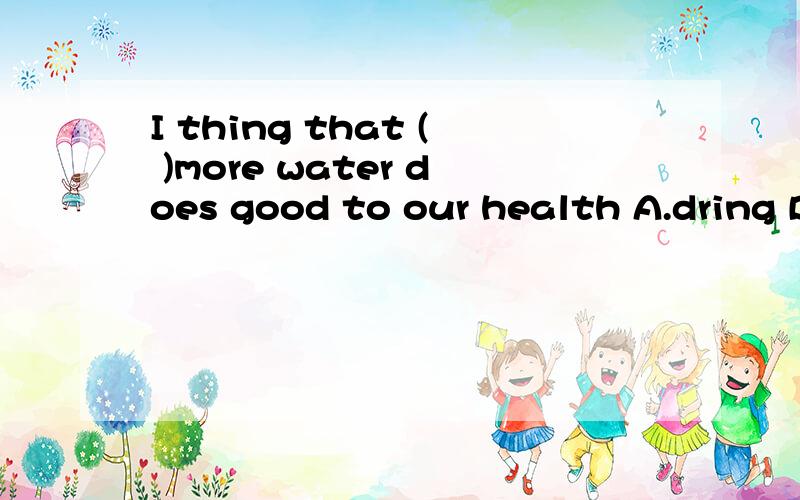 I thing that ( )more water does good to our health A.dring B.drinking C.to dringking D.having drunk为什么