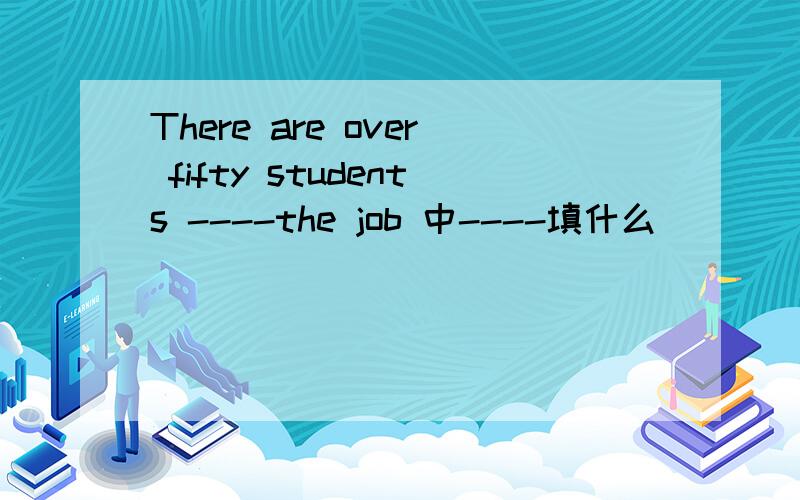 There are over fifty students ----the job 中----填什么