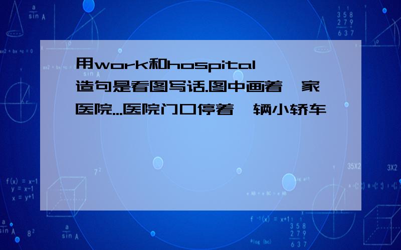 用work和hospital造句是看图写话.图中画着一家医院...医院门口停着一辆小轿车