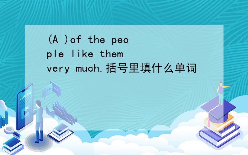 (A )of the people like them very much.括号里填什么单词