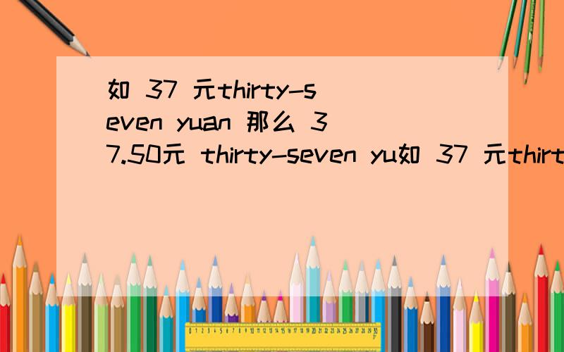 如 37 元thirty-seven yuan 那么 37.50元 thirty-seven yu如 37 元thirty-seven yuan那么 37.50元 thirty-seven yuan and five ()如何回答请教