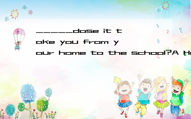 _____dose it take you from your home to the school?A How far B How mang C How soonD How longHow long不是用for/sine+一段时间吗为什么选D?