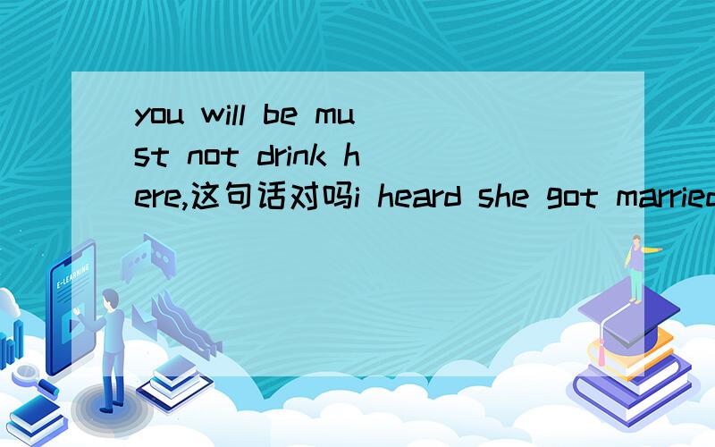 you will be must not drink here,这句话对吗i heard she got married,此处为什么要用married，为什么不是i heard she had got marry,why is the above sentence not right?