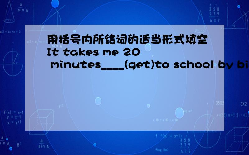 用括号内所给词的适当形式填空It takes me 20 minutes____(get)to school by bike