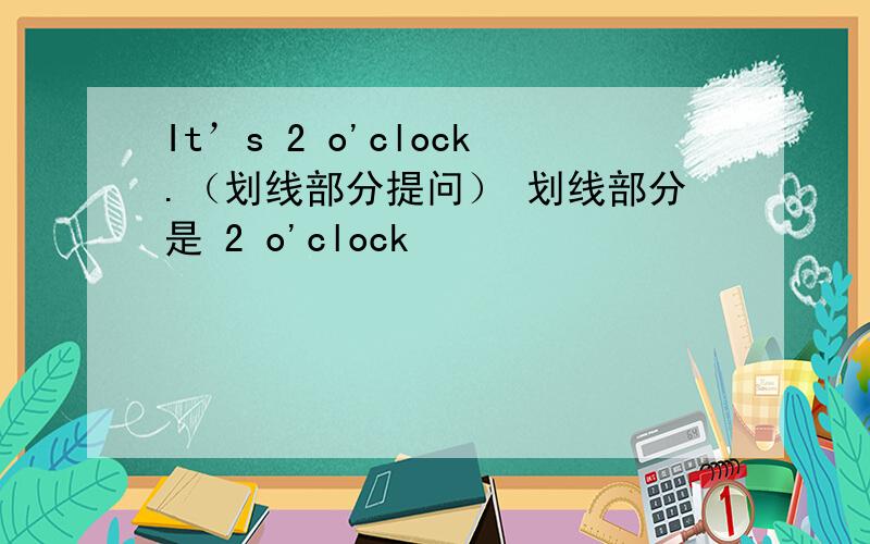 It’s 2 o'clock.（划线部分提问） 划线部分是 2 o'clock