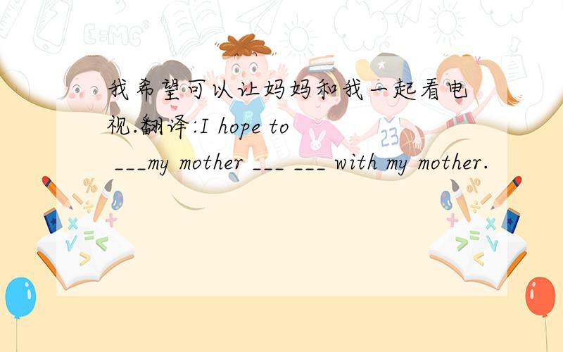 我希望可以让妈妈和我一起看电视.翻译:I hope to ___my mother ___ ___ with my mother.