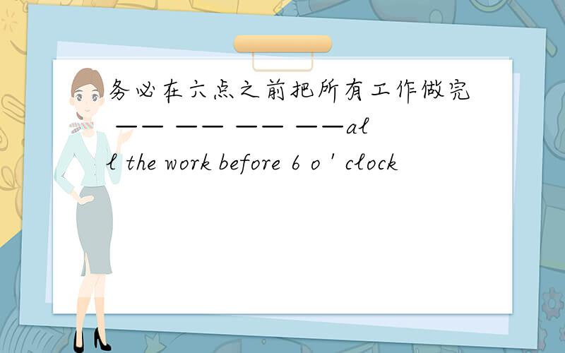 务必在六点之前把所有工作做完 —— —— —— ——all the work before 6 o ' clock