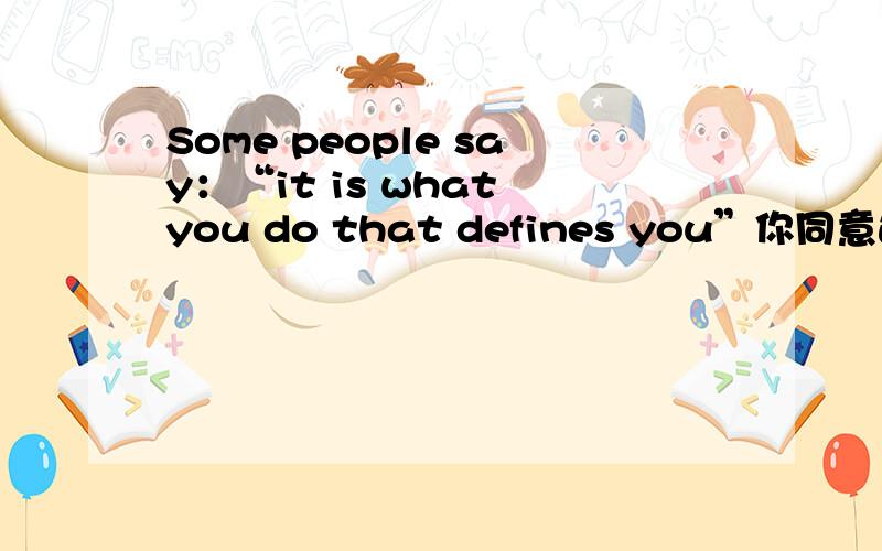 Some people say：“it is what you do that defines you”你同意这种观点吗?说出你的理由.用英语口语考试内容,务必要写一些通顺长句子,很急,若果好的话还会追加悬赏的.谢谢