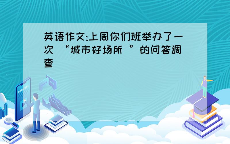 英语作文:上周你们班举办了一次 “城市好场所 ”的问答调查