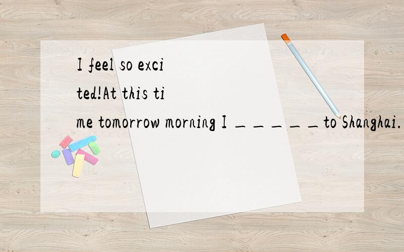 I feel so excited!At this time tomorrow morning I _____to Shanghai.选什么,A.will be flying B.will fly C.have been flying D.have flown