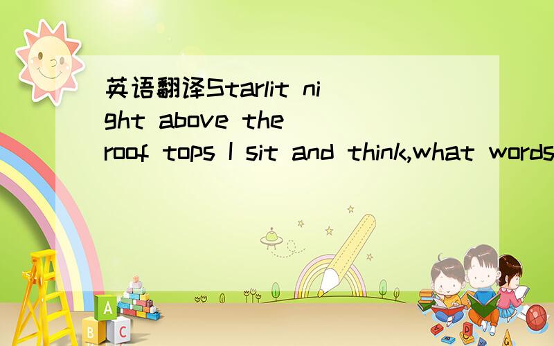 英语翻译Starlit night above the roof tops I sit and think,what words could show you how I feel?Our happy times were they real?So I wonder Shooting star,falls as if to tell A happy end will come because you're by my side Always a smile but all the