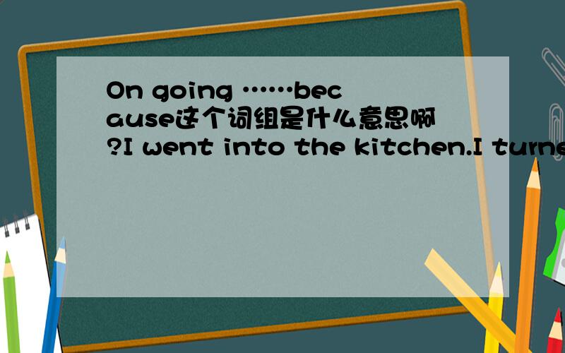 On going ……because这个词组是什么意思啊?I went into the kitchen.I turned on the light .It was dark.(on going ……because)用连词改写以上3个句子