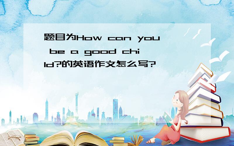 题目为How can you be a good child?的英语作文怎么写?