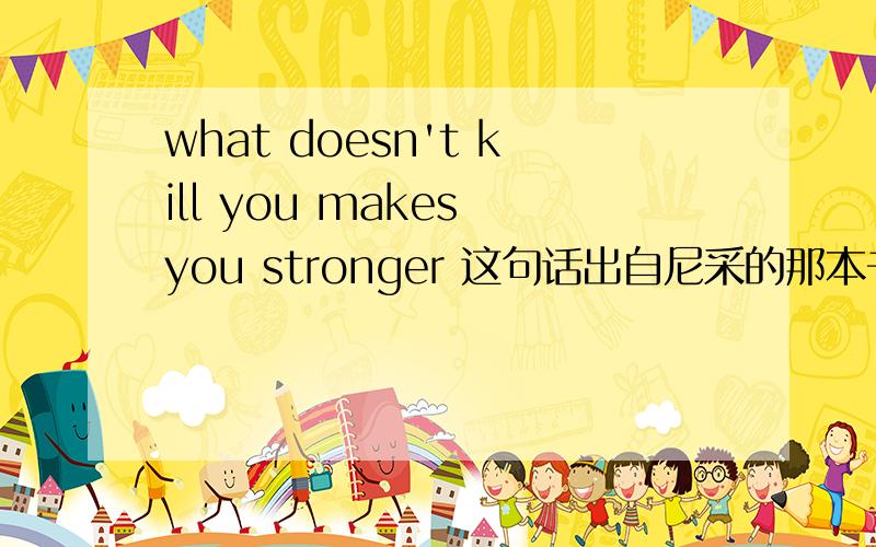 what doesn't kill you makes you stronger 这句话出自尼采的那本书里啊?附上节选段更好.